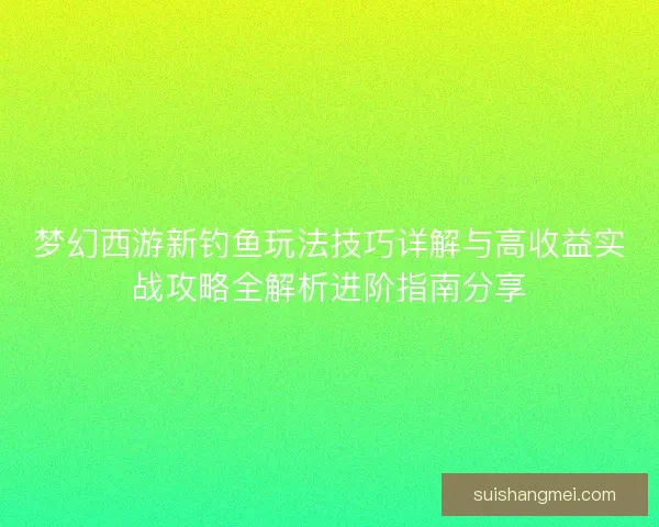 梦幻西游新钓鱼玩法技巧详解与高收益实战攻略全解析进阶指南分享 梦幻西游新钓鱼玩法技巧详解与高收益实战攻略全解析进阶指南分享