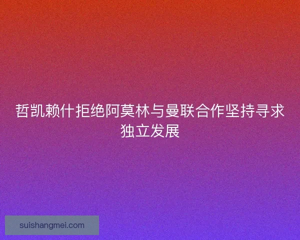 哲凯赖什拒绝阿莫林与曼联合作坚持寻求独立发展