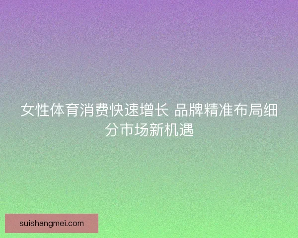 女性体育消费快速增长 品牌精准布局细分市场新机遇 女性体育消费快速增长 品牌精准布局细分市场新机遇