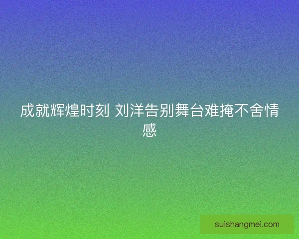 成就辉煌时刻 刘洋告别舞台难掩不舍情感 成就辉煌时刻 刘洋告别舞台难掩不舍情感