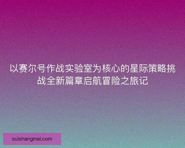以赛尔号作战实验室为核心的星际策略挑战全新篇章启航冒险之旅记