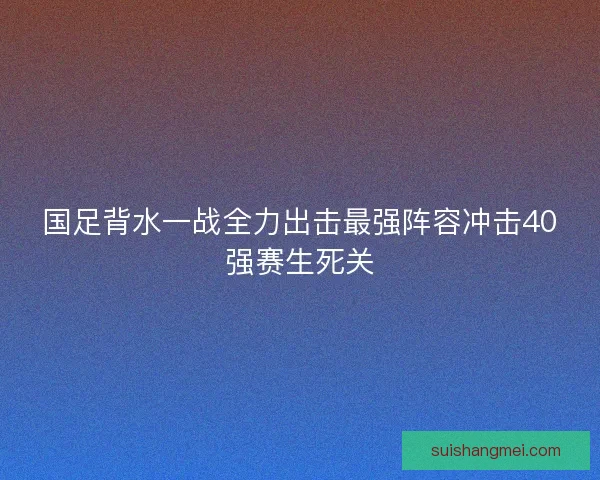 国足背水一战全力出击最强阵容冲击40强赛生死关