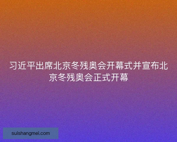 习近平出席北京冬残奥会开幕式并宣布北京冬残奥会正式开幕 习近平出席北京冬残奥会开幕式并宣布北京冬残奥会正式开幕