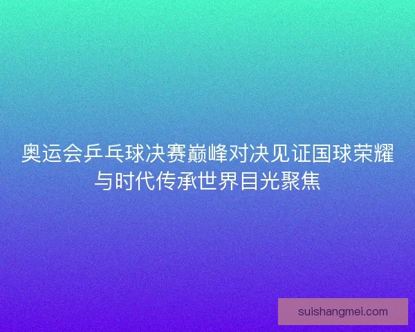 奥运会乒乓球决赛巅峰对决见证国球荣耀与时代传承世界目光聚焦