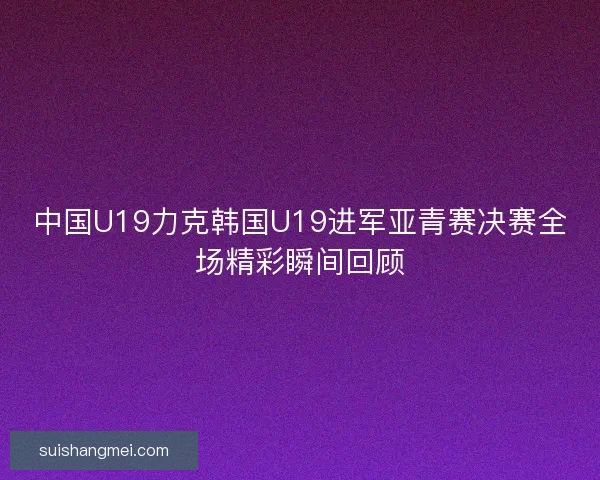 中国U19力克韩国U19进军亚青赛决赛全场精彩瞬间回顾 中国U19力克韩国U19进军亚青赛决赛全场精彩瞬间回顾