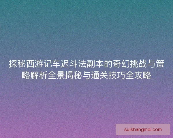 探秘西游记车迟斗法副本的奇幻挑战与策略解析全景揭秘与通关技巧全攻略