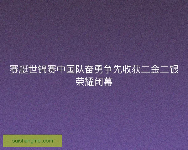 赛艇世锦赛中国队奋勇争先收获二金二银荣耀闭幕 赛艇世锦赛中国队奋勇争先收获二金二银荣耀闭幕