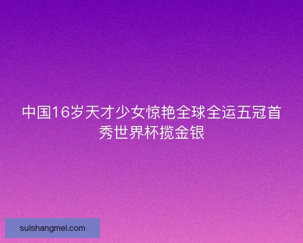 中国16岁天才少女惊艳全球全运五冠首秀世界杯揽金银