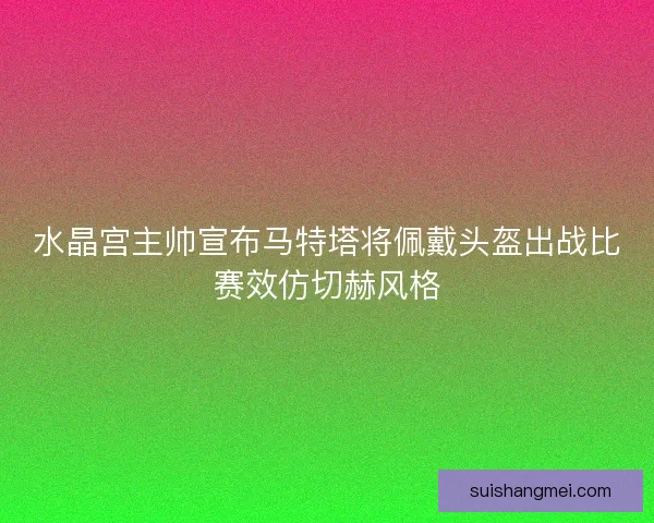 水晶宫主帅宣布马特塔将佩戴头盔出战比赛效仿切赫风格