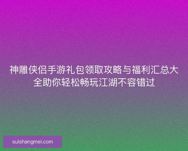 神雕侠侣手游礼包领取攻略与福利汇总大全助你轻松畅玩江湖不容错过