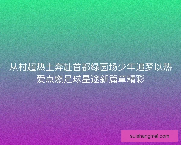 从村超热土奔赴首都绿茵场少年追梦以热爱点燃足球星途新篇章精彩 从村超热土奔赴首都绿茵场少年追梦以热爱点燃足球星途新篇章精彩