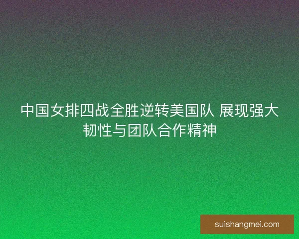 中国女排四战全胜逆转美国队 展现强大韧性与团队合作精神