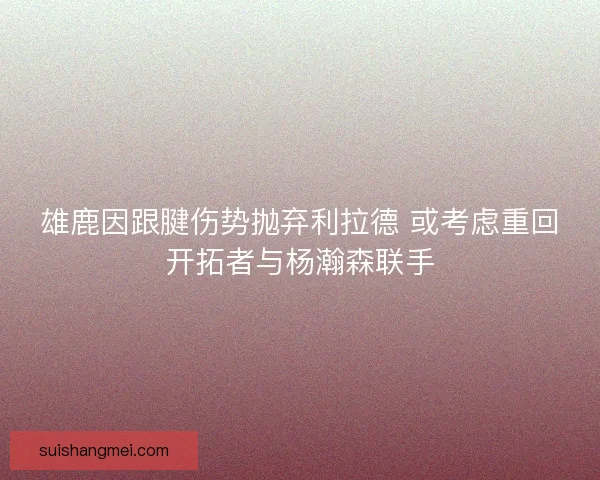 雄鹿因跟腱伤势抛弃利拉德 或考虑重回开拓者与杨瀚森联手 雄鹿因跟腱伤势抛弃利拉德 或考虑重回开拓者与杨瀚森联手